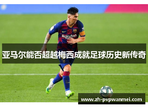 亚马尔能否超越梅西成就足球历史新传奇 亚马尔能否超越梅西成就足球历史新传奇