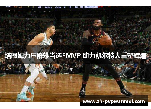 塔图姆力压群雄当选FMVP 助力凯尔特人重塑辉煌 塔图姆力压群雄当选FMVP 助力凯尔特人重塑辉煌