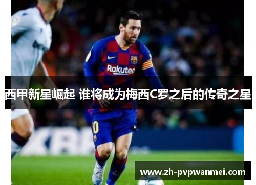 西甲新星崛起 谁将成为梅西C罗之后的传奇之星 西甲新星崛起 谁将成为梅西C罗之后的传奇之星