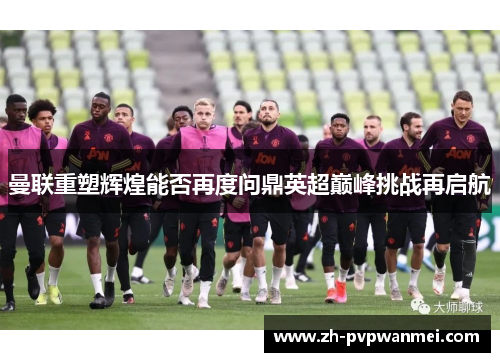 曼联重塑辉煌能否再度问鼎英超巅峰挑战再启航 曼联重塑辉煌能否再度问鼎英超巅峰挑战再启航