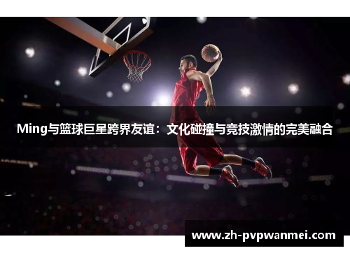 Ming与篮球巨星跨界友谊:文化碰撞与竞技激情的完美融合 Ming与篮球巨星跨界友谊:文化碰撞与竞技激情的完美融合