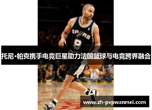 托尼·帕克携手电竞巨星助力法国篮球与电竞跨界融合 托尼·帕克携手电竞巨星助力法国篮球与电竞跨界融合
